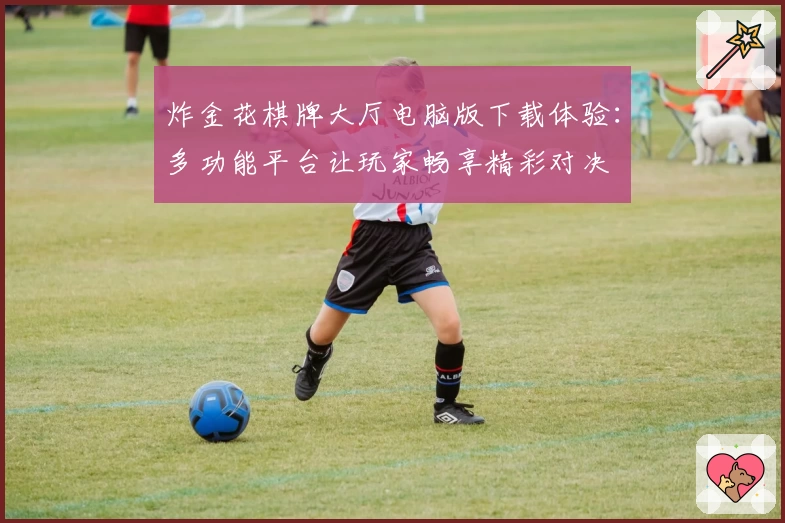 炸金花棋牌大厅电脑版下载体验：多功能平台让玩家畅享精彩对决