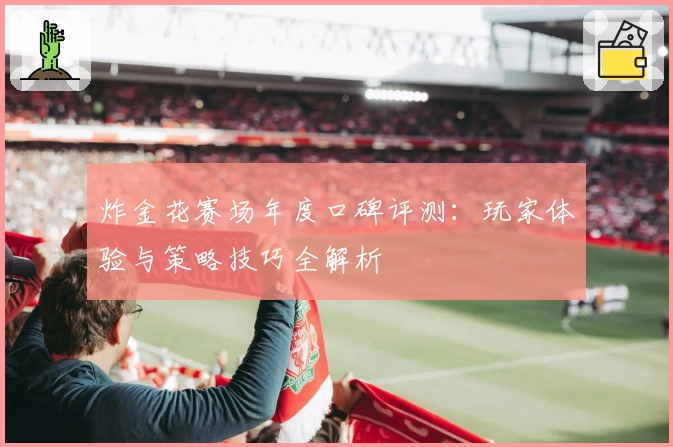 炸金花赛场年度口碑评测：玩家体验与策略技巧全解析