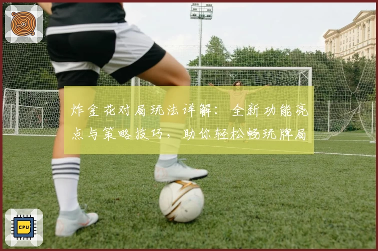 炸金花对局玩法详解：全新功能亮点与策略技巧，助你轻松畅玩牌局