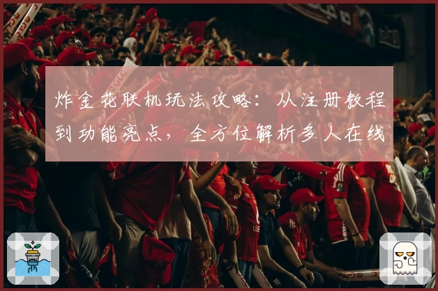 炸金花联机玩法攻略：从注册教程到功能亮点，全方位解析多人在线新体验