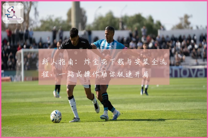 新人指南：炸金花下载与安装全流程，一站式操作助你极速开局