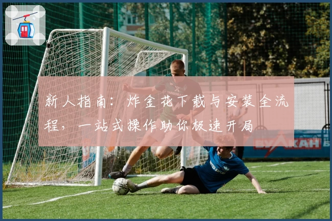 新人指南：炸金花下载与安装全流程，一站式操作助你极速开局