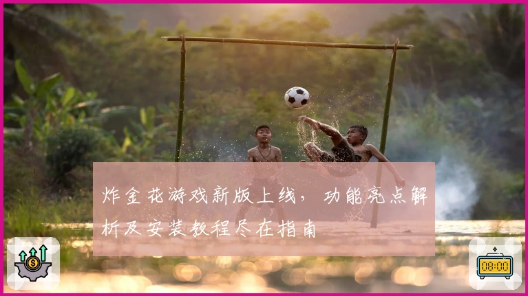 炸金花游戏新版上线，功能亮点解析及安装教程尽在指南