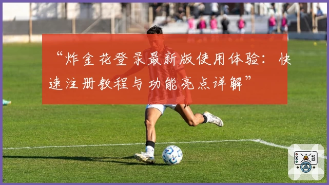 “炸金花登录最新版使用体验：快速注册教程与功能亮点详解”