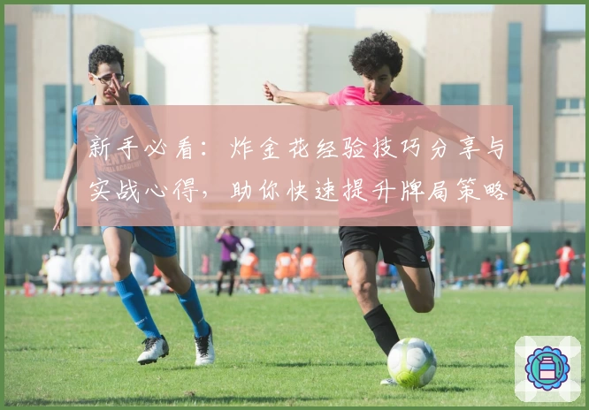 新手必看：炸金花经验技巧分享与实战心得，助你快速提升牌局策略