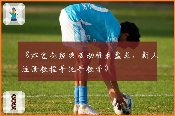 《炸金花经典活动福利盘点，新人注册教程手把手教学》