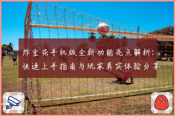 炸金花手机版全新功能亮点解析：快速上手指南与玩家真实体验分享