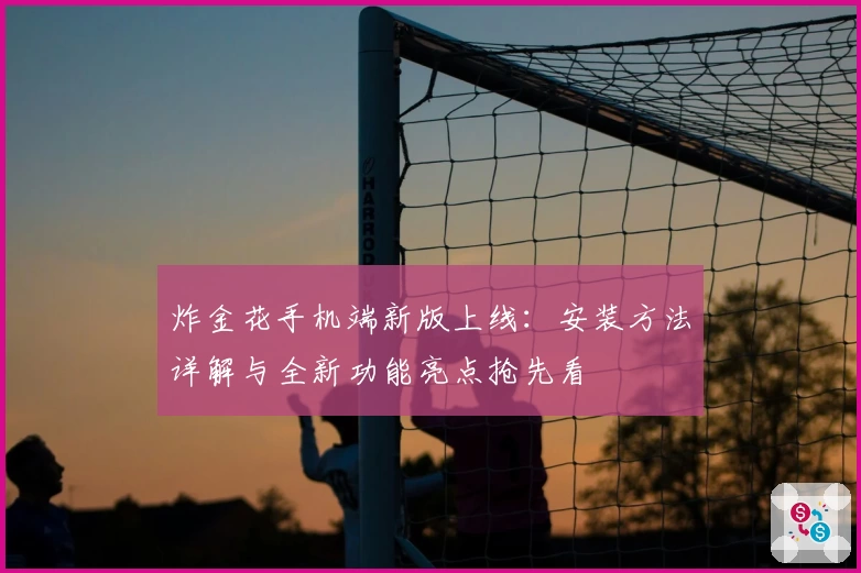 炸金花手机端新版上线：安装方法详解与全新功能亮点抢先看